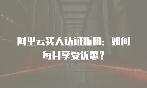 阿里云实人认证折扣：如何每月享受优惠？