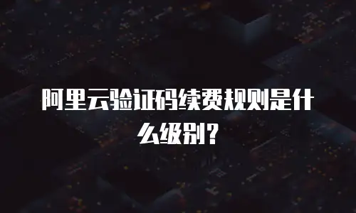 阿里云验证码续费规则是什么级别？