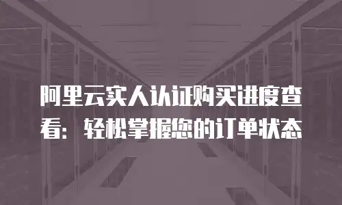 阿里云实人认证购买进度查看：轻松掌握您的订单状态