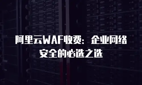阿里云WAF收费：企业网络安全的必选之选