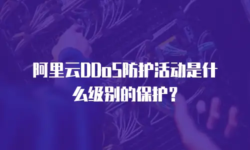阿里云DDoS防护活动是什么级别的保护？