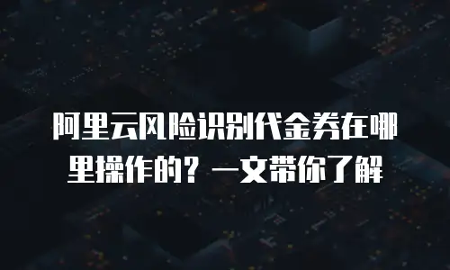 阿里云风险识别代金券在哪里操作的？一文带你了解