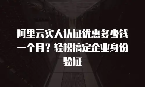 阿里云实人认证优惠多少钱一个月？轻松搞定企业身份验证