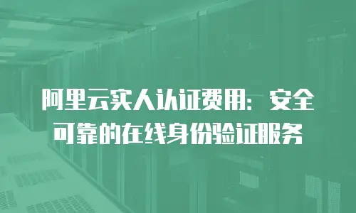 阿里云实人认证费用：安全可靠的在线身份验证服务