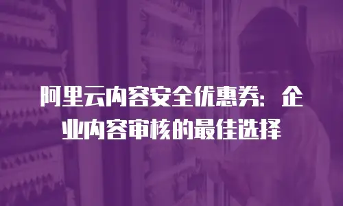 阿里云内容安全优惠券：企业内容审核的最佳选择