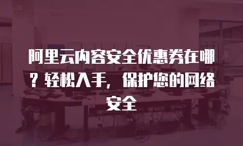 阿里云内容安全优惠券在哪？轻松入手，保护您的网络安全