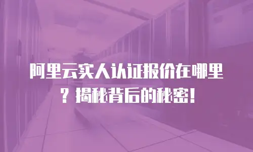 阿里云实人认证报价在哪里？揭秘背后的秘密！