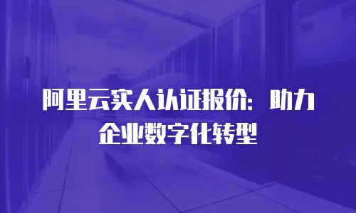 阿里云实人认证报价：助力企业数字化转型