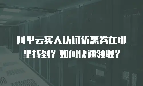 阿里云实人认证优惠券在哪里找到？如何快速领取？
