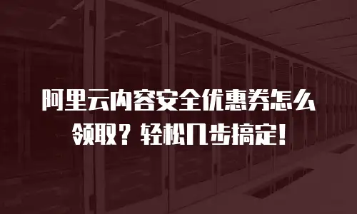 阿里云内容安全优惠券怎么领取？轻松几步搞定！