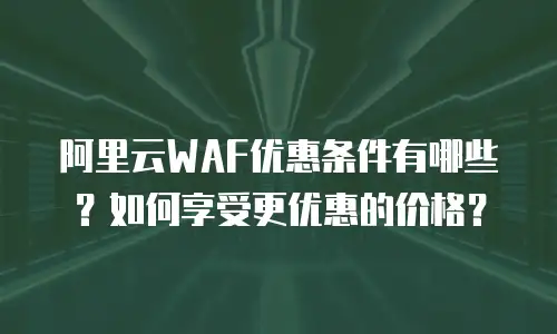 阿里云WAF优惠条件有哪些？如何享受更优惠的价格？