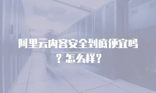 阿里云内容安全到底便宜吗？怎么样？