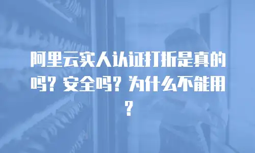 阿里云实人认证打折是真的吗？安全吗？为什么不能用？