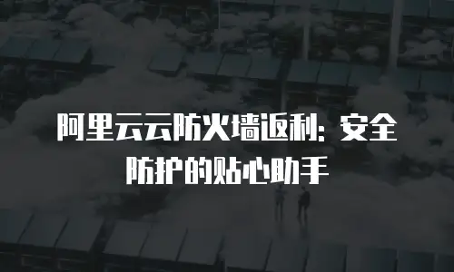 阿里云云防火墙返利: 安全防护的贴心助手