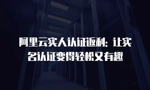 阿里云实人认证返利: 让实名认证变得轻松又有趣