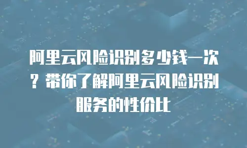 阿里云风险识别多少钱一次？带你了解阿里云风险识别服务的性价比