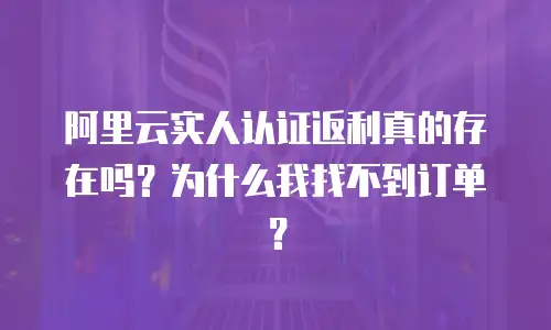 阿里云实人认证返利真的存在吗？为什么我找不到订单？