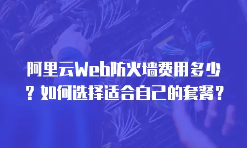 阿里云Web防火墙费用多少？如何选择适合自己的套餐？