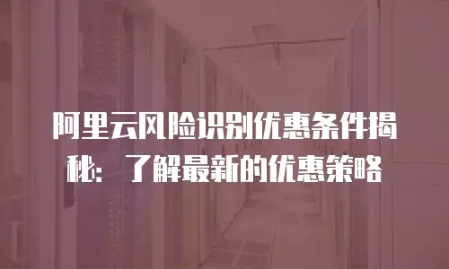 阿里云风险识别优惠条件揭秘：了解最新的优惠策略