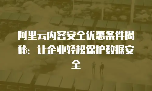 阿里云内容安全优惠条件揭秘：让企业轻松保护数据安全