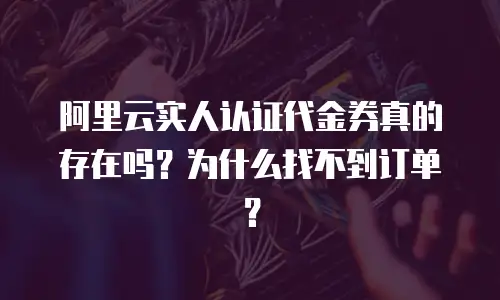 阿里云实人认证代金券真的存在吗？为什么找不到订单？