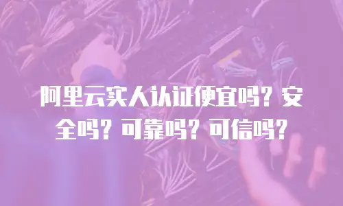 阿里云实人认证便宜吗？安全吗？可靠吗？可信吗？