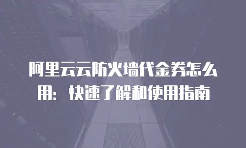 阿里云云防火墙代金券怎么用：快速了解和使用指南