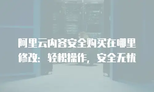 阿里云内容安全购买在哪里修改：轻松操作，安全无忧