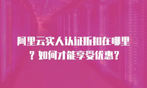 阿里云实人认证折扣在哪里？如何才能享受优惠？