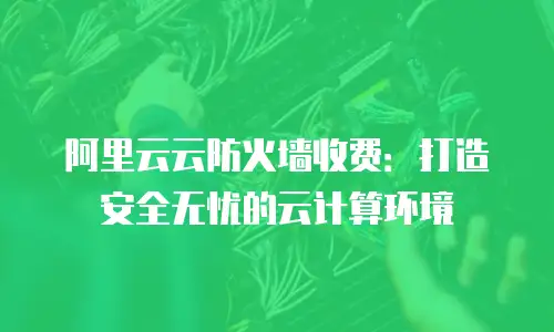 阿里云云防火墙收费：打造安全无忧的云计算环境