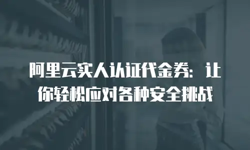 阿里云实人认证代金券：让你轻松应对各种安全挑战