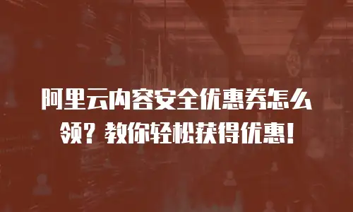 阿里云内容安全优惠券怎么领？教你轻松获得优惠！