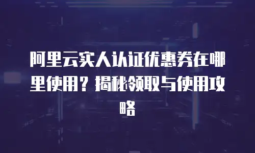 阿里云实人认证优惠券在哪里使用？揭秘领取与使用攻略
