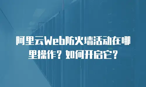 阿里云Web防火墙活动在哪里操作？如何开启它？