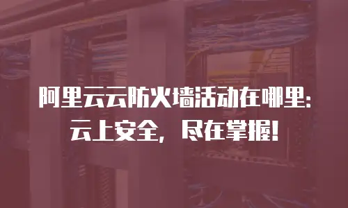 阿里云云防火墙活动在哪里：云上安全，尽在掌握！