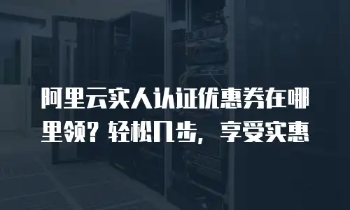 阿里云实人认证优惠券在哪里领？轻松几步，享受实惠