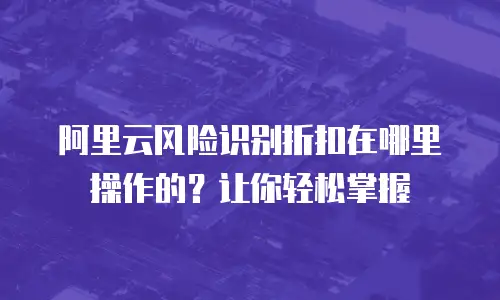 阿里云风险识别折扣在哪里操作的？让你轻松掌握