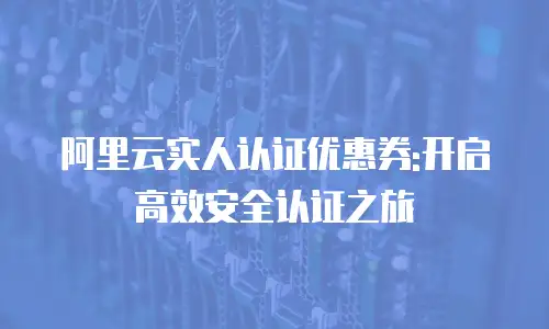 阿里云实人认证优惠券:开启高效安全认证之旅