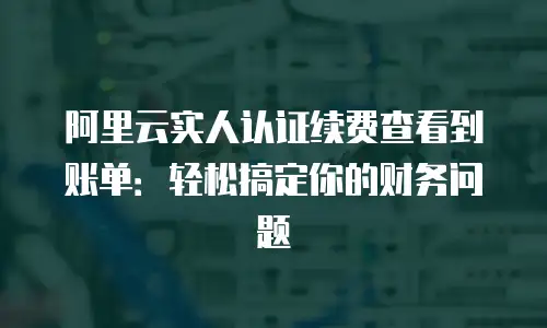 阿里云实人认证续费查看到账单：轻松搞定你的财务问题