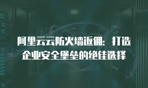 阿里云云防火墙返佣：打造企业安全堡垒的绝佳选择