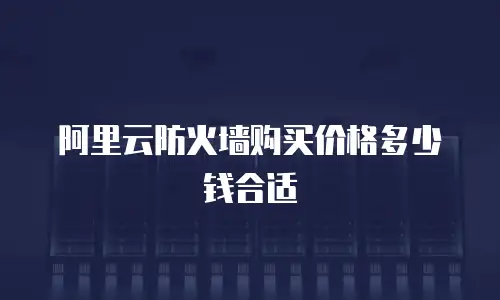 阿里云防火墙购买价格多少钱合适