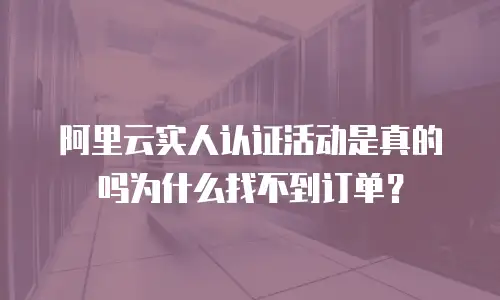 阿里云实人认证活动是真的吗为什么找不到订单？