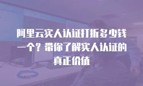 阿里云实人认证打折多少钱一个？带你了解实人认证的真正价值