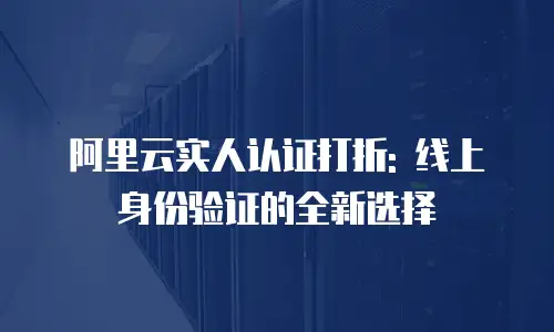阿里云实人认证打折: 线上身份验证的全新选择
