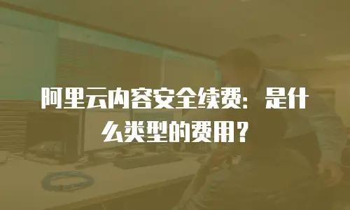 阿里云内容安全续费：是什么类型的费用？
