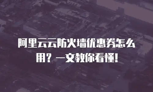 阿里云云防火墙优惠券怎么用？一文教你看懂！