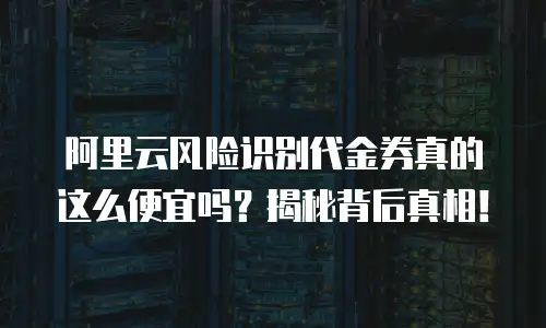 阿里云风险识别代金券真的这么便宜吗？揭秘背后真相！
