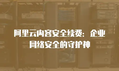 阿里云内容安全续费：企业网络安全的守护神