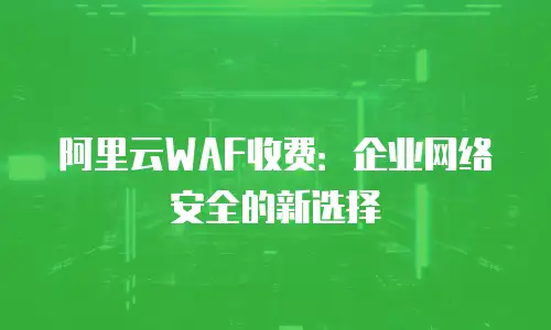 阿里云WAF收费：企业网络安全的新选择