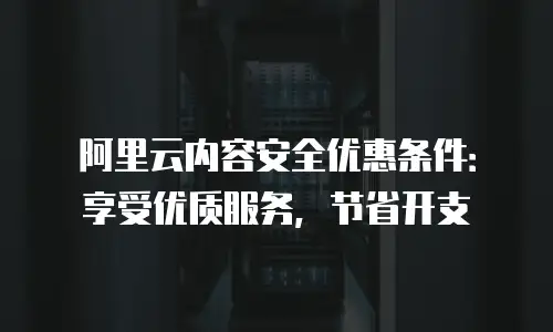 阿里云内容安全优惠条件：享受优质服务，节省开支
